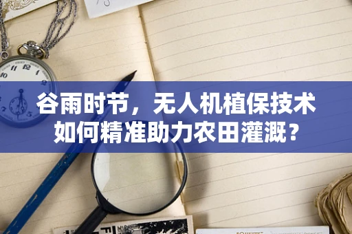 谷雨时节，无人机植保技术如何精准助力农田灌溉？