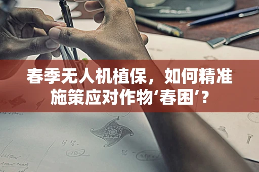 春季无人机植保，如何精准施策应对作物‘春困’？