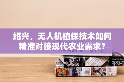 绍兴，无人机植保技术如何精准对接现代农业需求？