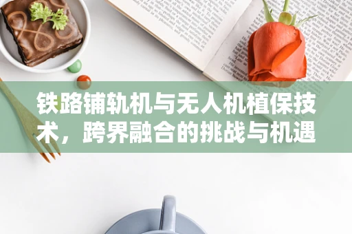 铁路铺轨机与无人机植保技术，跨界融合的挑战与机遇？