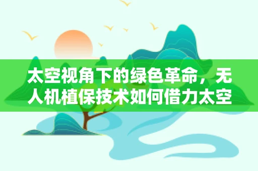 太空视角下的绿色革命，无人机植保技术如何借力太空技术提升精准度？
