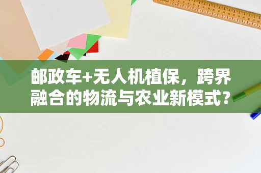 邮政车+无人机植保，跨界融合的物流与农业新模式？