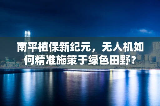 南平植保新纪元，无人机如何精准施策于绿色田野？