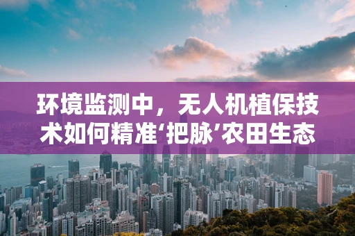 环境监测中，无人机植保技术如何精准‘把脉’农田生态？