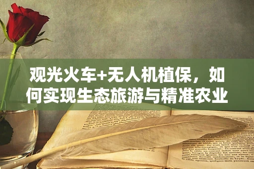 观光火车+无人机植保，如何实现生态旅游与精准农业的完美融合？