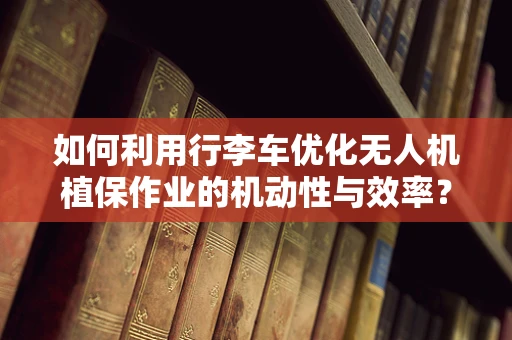 如何利用行李车优化无人机植保作业的机动性与效率？