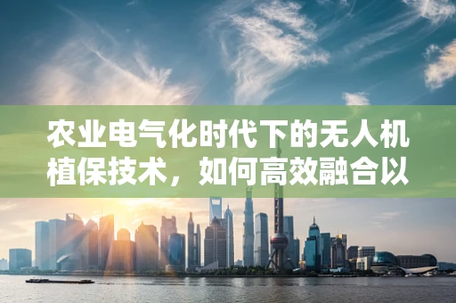 农业电气化时代下的无人机植保技术，如何高效融合以促进精准农业？