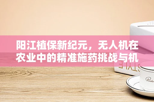 阳江植保新纪元，无人机在农业中的精准施药挑战与机遇