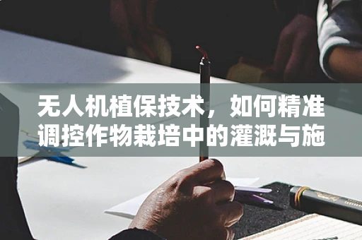 无人机植保技术，如何精准调控作物栽培中的灌溉与施肥？