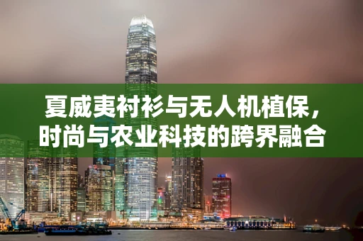 夏威夷衬衫与无人机植保，时尚与农业科技的跨界融合