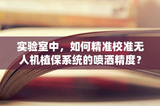 实验室中，如何精准校准无人机植保系统的喷洒精度？
