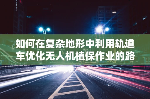 如何在复杂地形中利用轨道车优化无人机植保作业的路径规划？