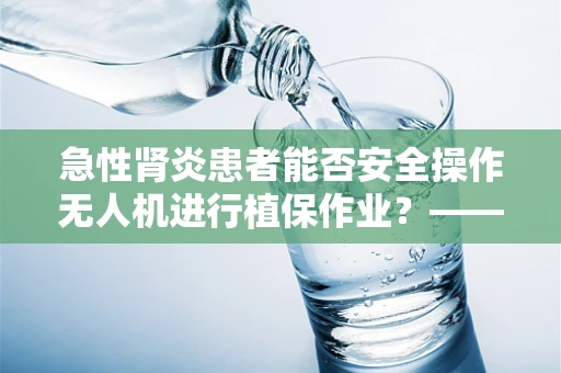 急性肾炎患者能否安全操作无人机进行植保作业？——技术员的专业视角