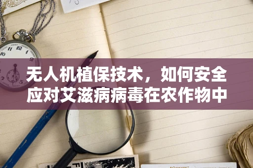 无人机植保技术，如何安全应对艾滋病病毒在农作物中的潜在传播？