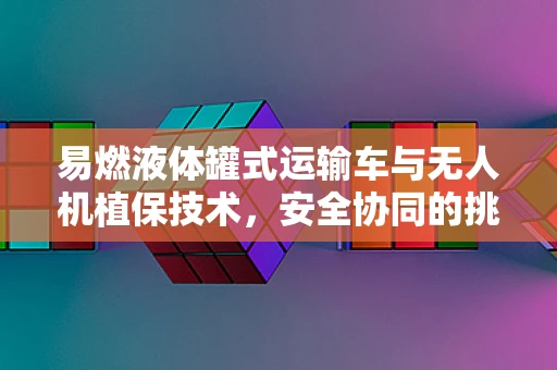 易燃液体罐式运输车与无人机植保技术，安全协同的挑战与对策
