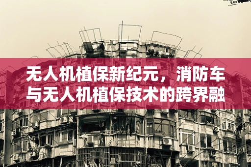 无人机植保新纪元，消防车与无人机植保技术的跨界融合能否成为森林防火的利器？