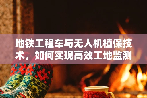 地铁工程车与无人机植保技术，如何实现高效工地监测？