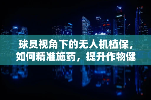 球员视角下的无人机植保，如何精准施药，提升作物健康？