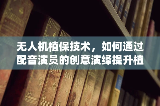 无人机植保技术，如何通过配音演员的创意演绎提升植保信息传播效果？