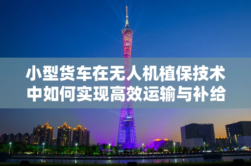 小型货车在无人机植保技术中如何实现高效运输与补给？