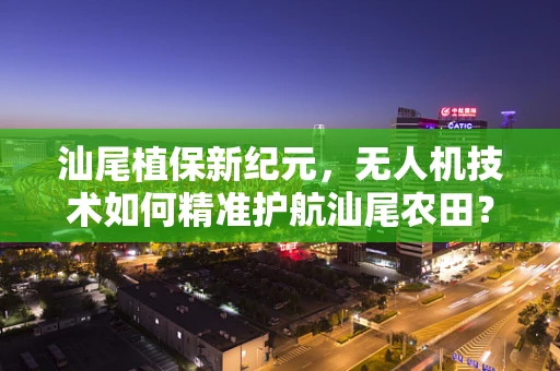汕尾植保新纪元，无人机技术如何精准护航汕尾农田？