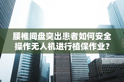腰椎间盘突出患者如何安全操作无人机进行植保作业？