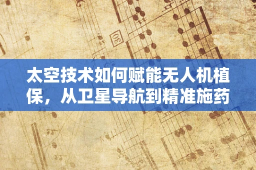 太空技术如何赋能无人机植保，从卫星导航到精准施药的未来