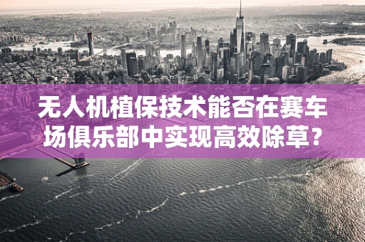 无人机植保技术能否在赛车场俱乐部中实现高效除草？