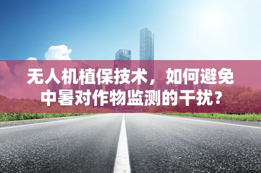无人机植保技术，如何避免中暑对作物监测的干扰？