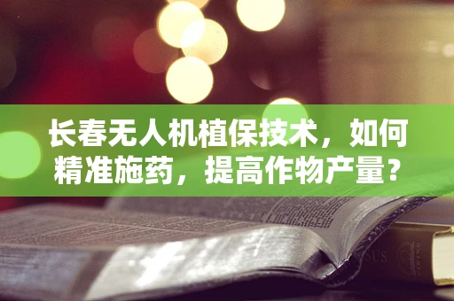 长春无人机植保技术，如何精准施药，提高作物产量？