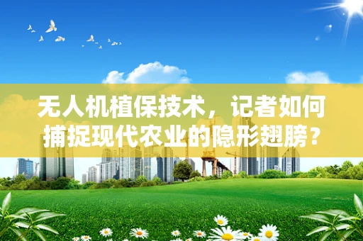 无人机植保技术，记者如何捕捉现代农业的隐形翅膀？