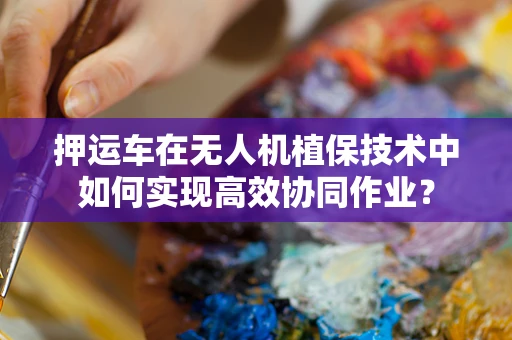 押运车在无人机植保技术中如何实现高效协同作业？