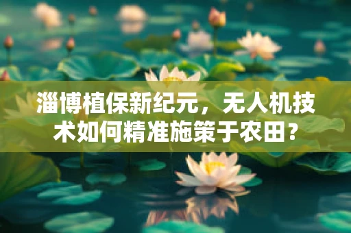 淄博植保新纪元，无人机技术如何精准施策于农田？