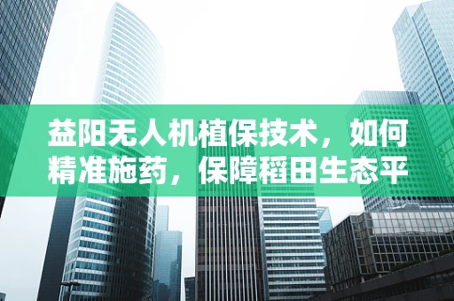 益阳无人机植保技术，如何精准施药，保障稻田生态平衡？