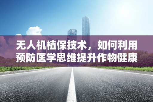 无人机植保技术，如何利用预防医学思维提升作物健康？