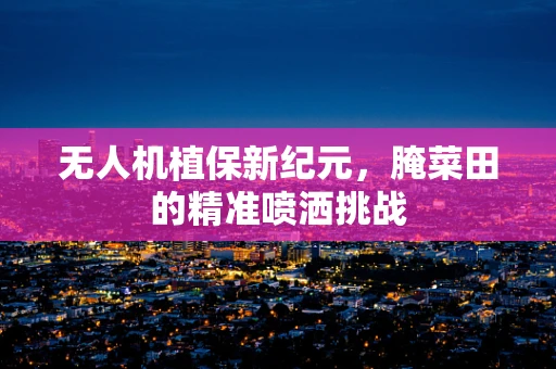 无人机植保新纪元，腌菜田的精准喷洒挑战