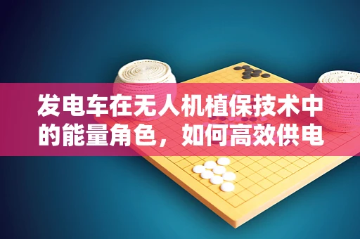 发电车在无人机植保技术中的能量角色，如何高效供电？
