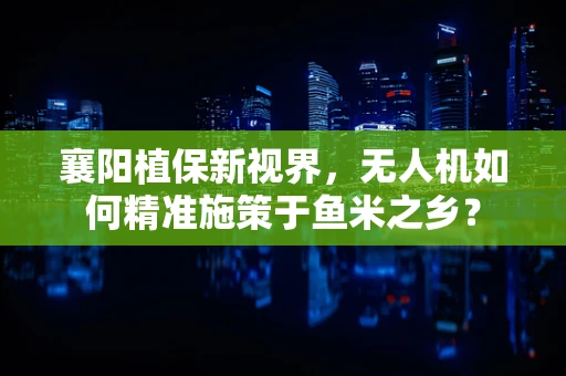 襄阳植保新视界，无人机如何精准施策于鱼米之乡？