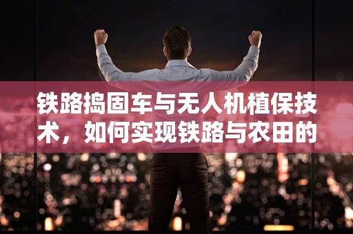 铁路捣固车与无人机植保技术，如何实现铁路与农田的和谐共舞？