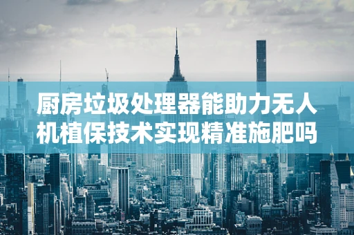 厨房垃圾处理器能助力无人机植保技术实现精准施肥吗？