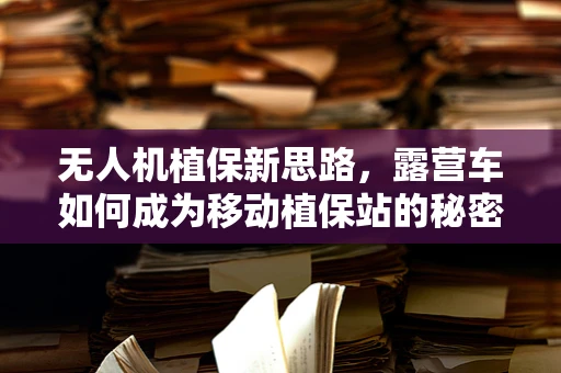 无人机植保新思路，露营车如何成为移动植保站的秘密武器？