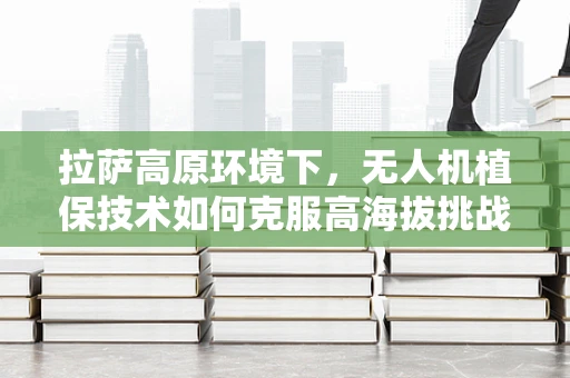 拉萨高原环境下，无人机植保技术如何克服高海拔挑战？