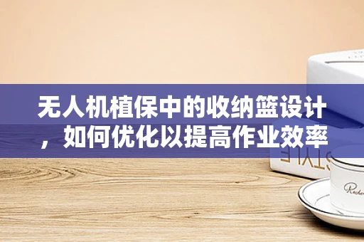 无人机植保中的收纳篮设计，如何优化以提高作业效率？