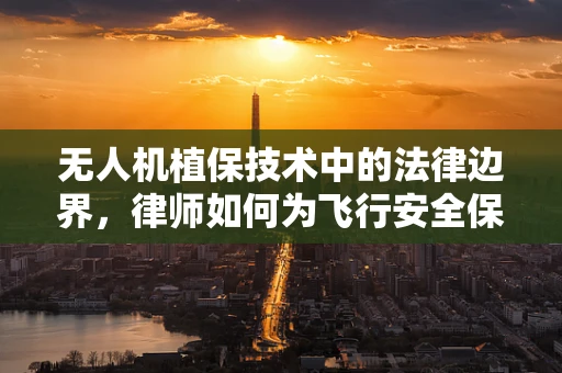 无人机植保技术中的法律边界，律师如何为飞行安全保驾护航？