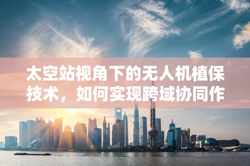 太空站视角下的无人机植保技术，如何实现跨域协同作业？
