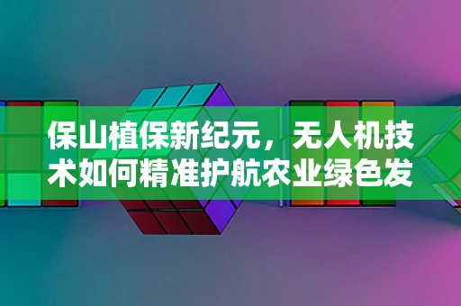 保山植保新纪元，无人机技术如何精准护航农业绿色发展？