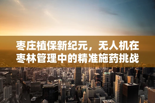 枣庄植保新纪元，无人机在枣林管理中的精准施药挑战与解决方案