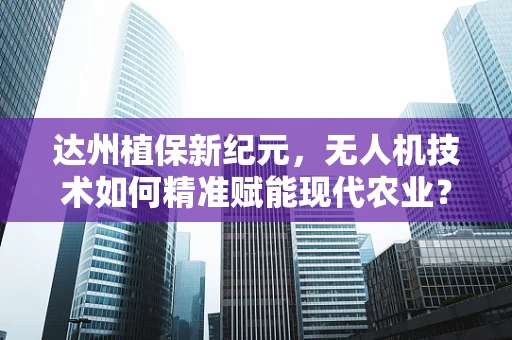 达州植保新纪元，无人机技术如何精准赋能现代农业？
