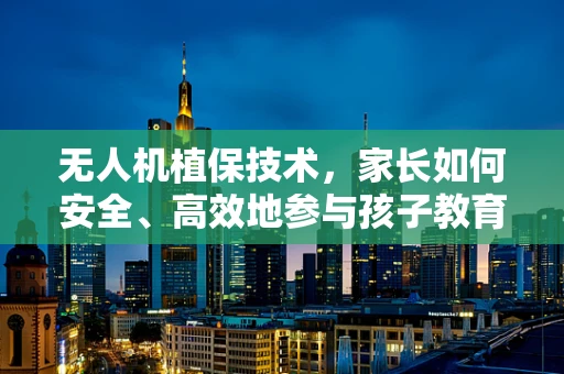 无人机植保技术，家长如何安全、高效地参与孩子教育中的空中课堂？