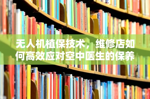 无人机植保技术，维修店如何高效应对空中医生的保养挑战？